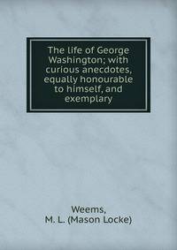 The life of George Washington; with curious anecdotes, equally honourable to himself, and exemplary