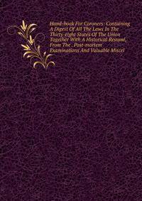Hand-book For Coroners: Containing A Digest Of All The Laws In The Thirty-eight States Of The Union Together With A Historical Resume, From The . Post-mortem Examinations And Valuable Miscel