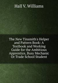 The New Tinsmith's Helper and Pattern Book: A Textbook and Working Guide for the Ambitious Apprentice, Busy Mechanic Or Trade School Student