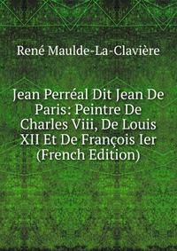 Jean Perreal Dit Jean De Paris: Peintre De Charles Viii, De Louis XII Et De Francois Ier (French Edition)