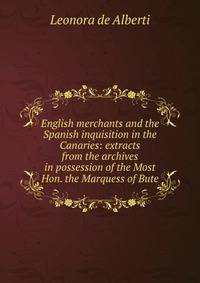 English merchants and the Spanish inquisition in the Canaries: extracts from the archives in possession of the Most Hon. the Marquess of Bute