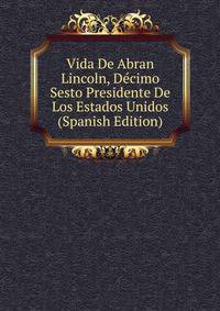 Vida De Abran Lincoln, Decimo Sesto Presidente De Los Estados Unidos (Spanish Edition)