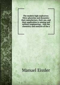 The modern high explosives: Nitro-glycerine and dynamite: their manufacture, their use, and their application to mining and military engineering; . Also the chemistry and analysis of the e