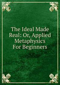 The Ideal Made Real: Or, Applied Metaphysics For Beginners