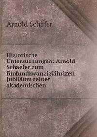 Historische Untersuchungen: Arnold Schaefer zum funfundzwanzigjahrigen Jubilaum seiner akademischen