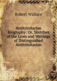 Antitrinitarian Biography: Or, Sketches of the Lives and Writings of Distinguished Antitrinitarian