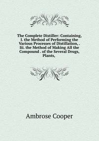 The Complete Distiller: Containing, I. the Method of Performing the Various Processes of Distillation, . Iii. the Method of Making All the Compound . of the Several Drugs, Plants, .