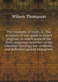 The triumphs of truth, or, The scripture of true guide to Zion's pilgrims; in which some of the most important branches of the Christian theology are . evidence, and defended against impugners