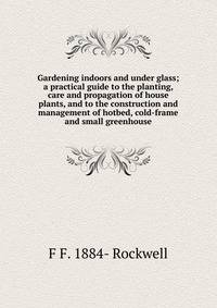 Gardening indoors and under glass; a practical guide to the planting, care and propagation of house plants, and to the construction and management of hotbed, cold-frame and small greenhouse