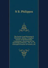 The Farrier'S and Horseman'S Dictionary: Being a Compleat System of Horsemanship. Containing I. Directions for the Knowledge of Horses, . Viii. an . Or Chirurgical Practice of Farriers, &amp;C.