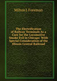 The Electrification of Railway Terminals As a Cure for the Locomotive Smoke Evil in Chicago: With Special Consideration of the Illinois Central Railroad
