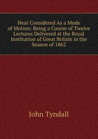 Heat Considered As a Mode of Motion: Being a Course of Twelve Lectures Delivered at the Royal Institution of Great Britain in the Season of 1862