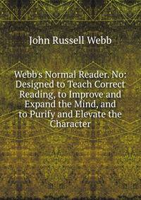 Webb's Normal Reader. No: Designed to Teach Correct Reading, to Improve and Expand the Mind, and to Purify and Elevate the Character