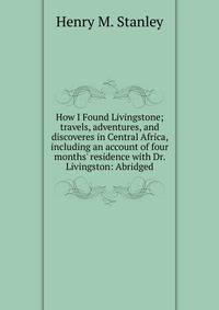 How I Found Livingstone; travels, adventures, and discoveres in Central Africa, including an account of four months' residence with Dr. Livingston: Abridged