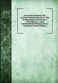 Inventaire Sommaire Des Archives Communales De La Ville De Strasbourg Anterieures A 1790: Serie Aa : Actes Constitutifs Et Politiques De La Commune (French Edition)