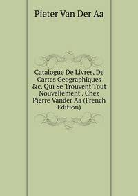 Catalogue De Livres, De Cartes Geographiques &amp;c. Qui Se Trouvent Tout Nouvellement . Chez Pierre Vander Aa (French Edition)