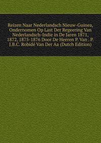 Reizen Naar Nederlandsch Nieuw-Guinea, Ondernomen Op Last Der Regeering Van Nederlandsch-Indie in De Jaren 1871, 1872, 1875-1876 Door De Heeren P. Van . P.J.B.C. Robide Van Der Aa (Dutch Edition)