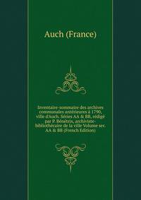 Inventaire-sommaire des archives communales ant?rieures ? 1790, ville d'Auch. S?ries AA &amp; BB, r?dig? par P. B?n?trix, archiviste-biblioth?caire de la ville Volume ser.AA &amp; BB (French Edition)