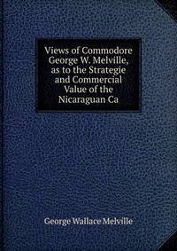 Views of Commodore George W. Melville, as to the Strategie and Commercial Value of the Nicaraguan Ca