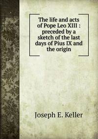 The life and acts of Pope Leo XIII : preceded by a sketch of the last days of Pius IX and the origin