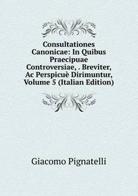 Consultationes Canonicae: In Quibus Praecipuae Controversiae, . Breviter, Ac Perspicue Dirimuntur, Volume 5 (Italian Edition)