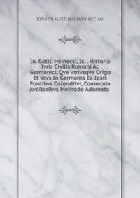 Io. Gottl. Heinecci, Ic. . Historia Ivris Civilis Romani Ac Germanici, Qva Vtrivsqve Origo Et Vsvs In Germania Ex Ipsis Fontibvs Ostenditvr, Commoda Avditoribvs Methodo Adornata .