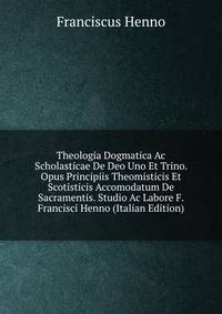 Theologia Dogmatica Ac Scholasticae De Deo Uno Et Trino. Opus Principiis Theomisticis Et Scotisticis Accomodatum De Sacramentis. Studio Ac Labore F. Francisci Henno (Italian Edition)