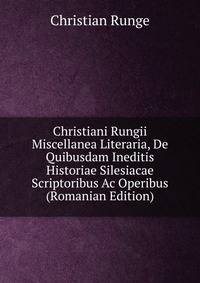 Christiani Rungii Miscellanea Literaria, De Quibusdam Ineditis Historiae Silesiacae Scriptoribus Ac Operibus (Romanian Edition)