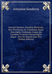 Antonii Sanderi. Flandria Illustrata, Sive Provinciae Ac Comitatus Hujus Descriptio. Comitum, Usque Ad Carolum Vi.series Chronologica Atque . Sive De Sanctis Ejus Pro (Italian Edition)