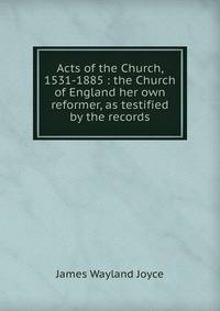 Acts of the Church, 1531-1885 : the Church of England her own reformer, as testified by the records