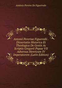 Antonii Pereriae Figueredii . Dissertatio Historica Et Theologica De Gestis Ac Scriptis Gregorii Papae VII Adversus Henricum IV Imperatorem (Latin Edition)