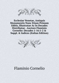 Ecclesiae Venetae, Antiquis Monumentis Nunc Etiam Primum Editis, Illustratae Ac In Decades Distributae . Auctore Flaminio Cornelio: Decades 1-16:1-2 &amp; Suppl. &amp; Indices (Italian Edition)