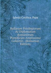 Bullarum Privilegiorum Ac Diplomatum Romanorum Pontificum Amplissima Collectio . (Romanian Edition)