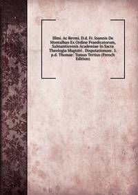 Illmi. Ac Revmi. D.d. Fr. Ioannis De Montalban Ex Ordine Praedicatorum, Salmanticensis Academiae In Sacra Theologia Magistri . Disputationum . I.p.d. Thomae: Tomus Tertius (French Edition)