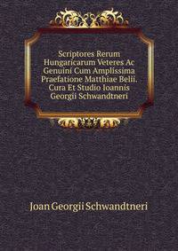 Scriptores Rerum Hungaricarum Veteres Ac Genuini Cum Amplissima Praefatione Matthiae Belii. Cura Et Studio Ioannis Georgii Schwandtneri