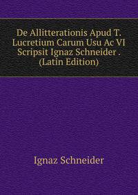De Allitterationis Apud T. Lucretium Carum Usu Ac VI Scripsit Ignaz Schneider . (Latin Edition)