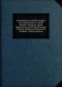 Constitutiones, Quibus Insigne, Ac Celeberrimum D. Iacobi Zebedai Collegium, Quod Salmanticae Erexit Illustrissimus Princeps Alphonsus Fonseca Et Azebedo . (Italian Edition)