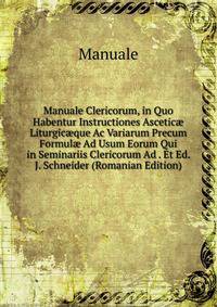 Manuale Clericorum, in Quo Habentur Instructiones Ascetic? Liturgic?que Ac Variarum Precum Formul? Ad Usum Eorum Qui in Seminariis Clericorum Ad . Et Ed. J. Schneider (Romanian Edition)