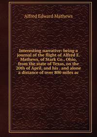 Interesting narrative: being a journal of the flight of Alfred E. Mathews, of Stark Co., Ohio, from the state of Texas, on the 20th of April, and his . and alone a distance of over 800 miles ac