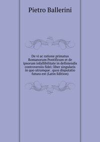 De vi ac ratione primatus Romanorum Pontificum et de ipsorum infallibilitate in definiendis controversiis fidei: liber singularis in quo utrumque . quos disputatio futura est (Latin Edition)