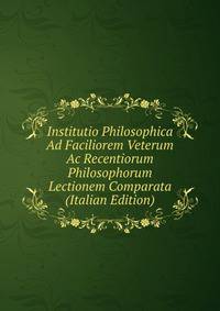 Institutio Philosophica Ad Faciliorem Veterum Ac Recentiorum Philosophorum Lectionem Comparata (Italian Edition)