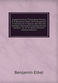 Supplementum Theologiae Moralis R. P. Benjamin Elbel: De Indulgentiis In Genere, Et In Specie, Nec Non De Jubilaeo, Permodum Conferentiarum Casibus . Ac In Vi. Partes Divisum (Italian Edition)