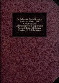 De Rebus Ac Statu Ducatus Prussiae . 1566-1568, Commentarii Commissiariorum Sigismundi Augusti Regis, Ed Cura A. Pawiski (Polish Edition)