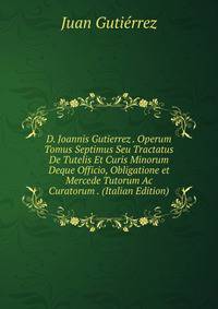D. Joannis Gutierrez . Operum Tomus Septimus Seu Tractatus De Tutelis Et Curis Minorum Deque Officio, Obligatione et Mercede Tutorum Ac Curatorum . (Italian Edition)