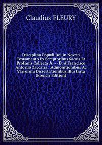 Disciplina Populi Dei In Novon Testamento Ex Scriptoribus Sacris Et Profanis Collecta A --- Et A Francisco Antonio Zaccaria . Admonitionibus Ac Variorum Dissertationibus Illustrata (French Edition)
