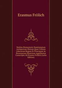 Notitia Elementaris Numismatum Antiquorum Illorum Quae Urbium Liberarum Regum Et Principum Ac Personarum Illustrium Appellantur Conscripta Ab Erasmo Frolich (Latin Edition)