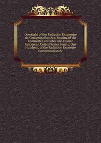 Oversight of the Radiation Expposure sic Compensation Act: hearing of the Committee on Labor and Human Resources, United States Senate, One Hundred . of the Radiation Exposure Compensation Ac