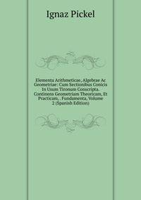 Elementa Arithmeticae, Algebrae Ac Geometriae: Cum Sectionibus Conicis In Usum Tironum Conscripta. Continens Geometriam Theoricam, Et Practicam, . Fundamenta, Volume 2 (Spanish Edition)