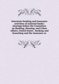 Interstate banking and insurance activities of national banks: hearings before the Committee on Banking, Housing, and Urban Affairs, United States . banking and branching and the insurance ac