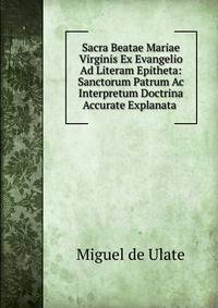Sacra Beatae Mariae Virginis Ex Evangelio Ad Literam Epitheta: Sanctorum Patrum Ac Interpretum Doctrina Accurate Explanata .